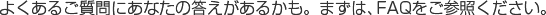 よくあるご質問にあなたの答えがあるかも。まずはFAQをご参照ください。